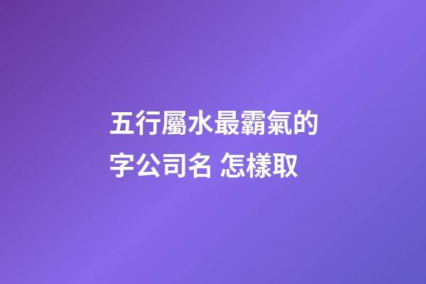 五行屬水最霸氣的字公司名 怎樣取-第1張-公司起名-玄機派